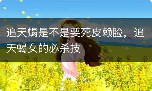追天蝎是不是要死皮赖脸，追天蝎女的必杀技