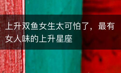 上升双鱼女生太可怕了，最有女人味的上升星座