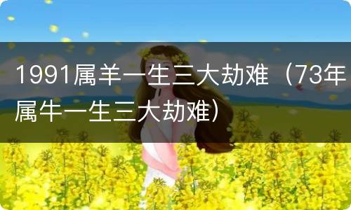 1991属羊一生三大劫难（73年属牛一生三大劫难）