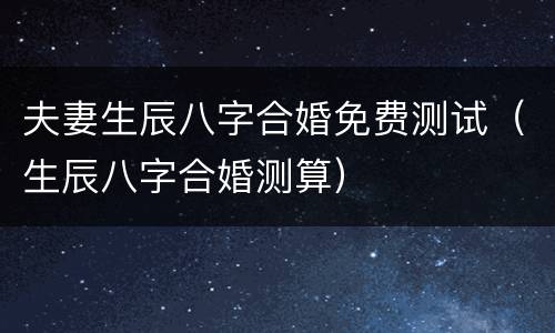 夫妻生辰八字合婚免费测试（生辰八字合婚测算）