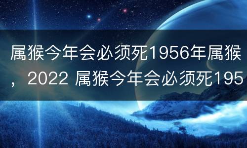 属猴今年会必须死1956年属猴，2022 属猴今年会必须死1956年属猴星座