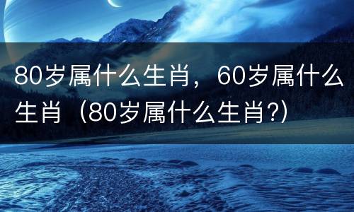 80岁属什么生肖，60岁属什么生肖（80岁属什么生肖?）