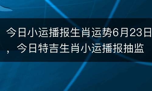 今日小运播报生肖运势6月23日，今日特吉生肖小运播报抽监