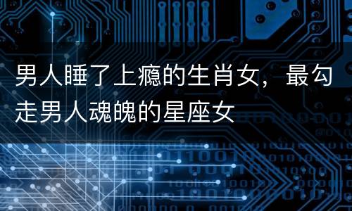 男人睡了上瘾的生肖女，最勾走男人魂魄的星座女