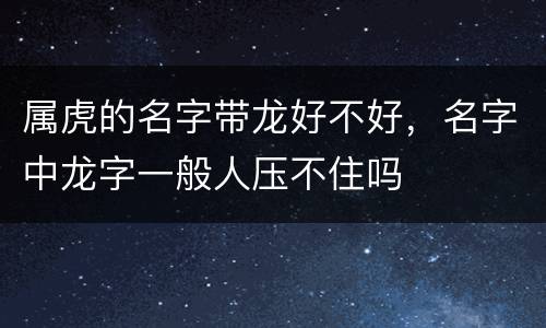 属虎的名字带龙好不好，名字中龙字一般人压不住吗