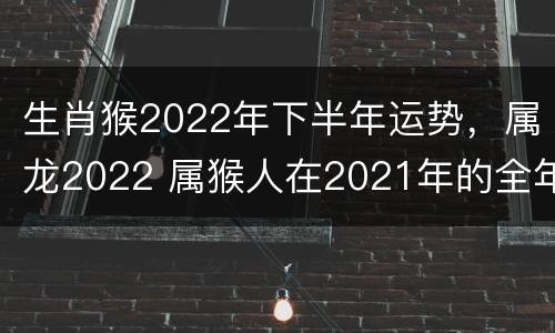生肖猴2022年下半年运势，属龙2022 属猴人在2021年的全年运势属龙
