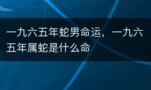 一九六五年蛇男命运，一九六五年属蛇是什么命
