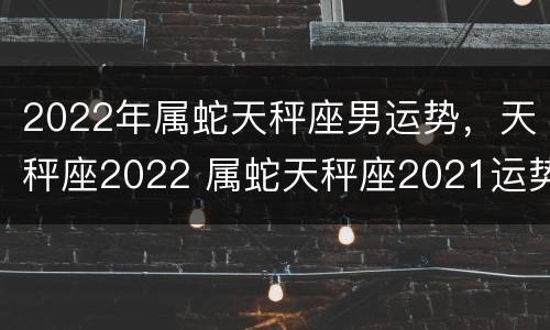 2022年属蛇天秤座男运势，天秤座2022 属蛇天秤座2021运势