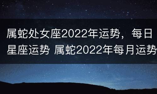 属蛇处女座2022年运势，每日星座运势 属蛇2022年每月运势及运程