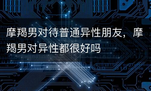 摩羯男对待普通异性朋友，摩羯男对异性都很好吗