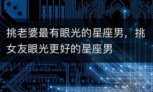 挑老婆最有眼光的星座男，挑女友眼光更好的星座男