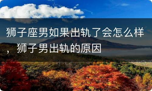 狮子座男如果出轨了会怎么样，狮子男出轨的原因