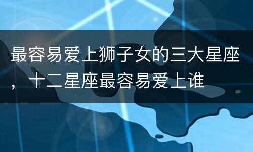 最容易爱上狮子女的三大星座，十二星座最容易爱上谁