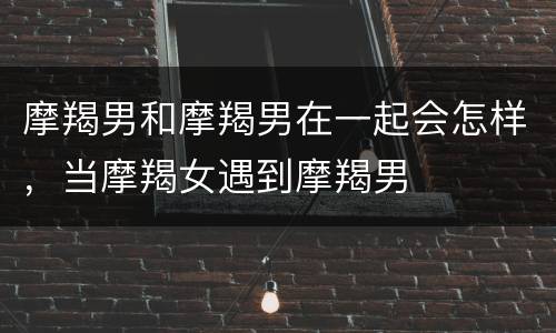 摩羯男和摩羯男在一起会怎样，当摩羯女遇到摩羯男