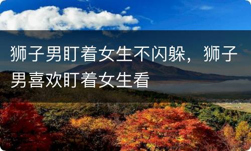 狮子男盯着女生不闪躲，狮子男喜欢盯着女生看