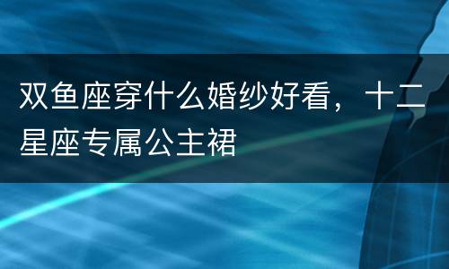 双鱼座穿什么婚纱好看，十二星座专属公主裙