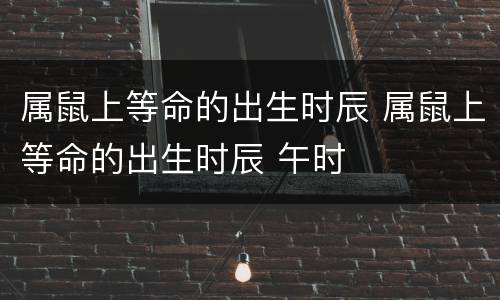 属鼠上等命的出生时辰 属鼠上等命的出生时辰 午时