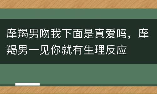 摩羯男吻我下面是真爱吗，摩羯男一见你就有生理反应