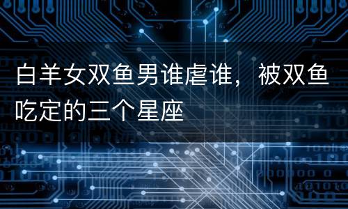 白羊女双鱼男谁虐谁，被双鱼吃定的三个星座