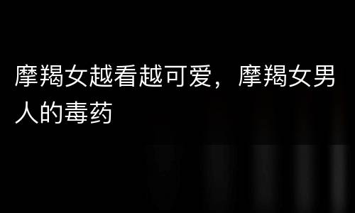 摩羯女越看越可爱，摩羯女男人的毒药