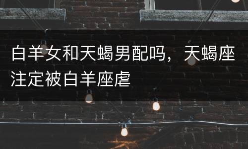 白羊女和天蝎男配吗，天蝎座注定被白羊座虐