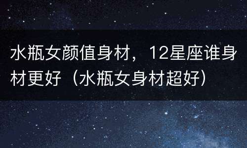 水瓶女颜值身材，12星座谁身材更好（水瓶女身材超好）