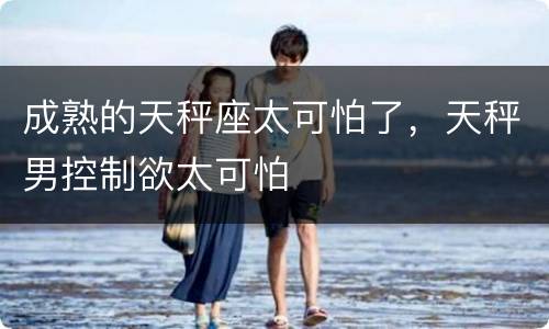 成熟的天秤座太可怕了，天秤男控制欲太可怕