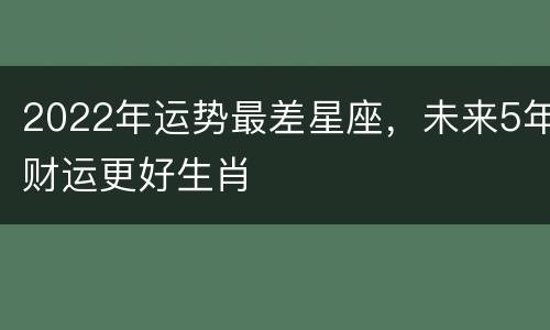 2022年运势最差星座，未来5年财运更好生肖