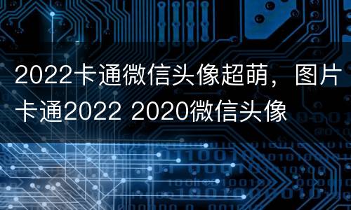 2022卡通微信头像超萌，图片卡通2022 2020微信头像
