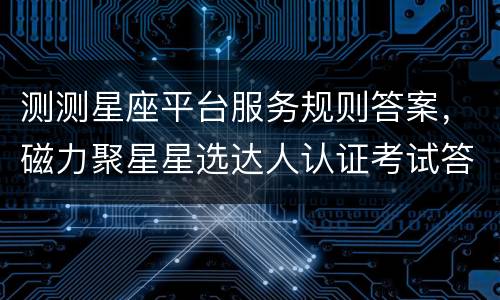 测测星座平台服务规则答案，磁力聚星星选达人认证考试答案