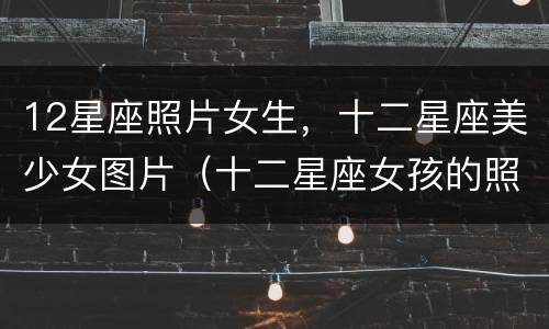 12星座照片女生，十二星座美少女图片（十二星座女孩的照片）