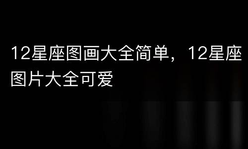 12星座图画大全简单，12星座图片大全可爱