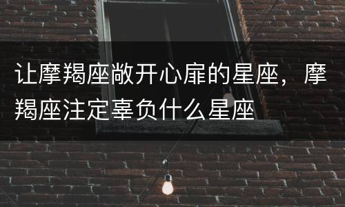 让摩羯座敞开心扉的星座，摩羯座注定辜负什么星座