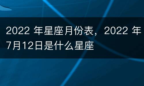 2022 年星座月份表，2022 年7月12日是什么星座