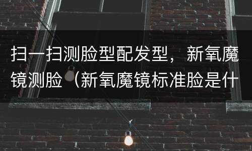 扫一扫测脸型配发型，新氧魔镜测脸（新氧魔镜标准脸是什么脸型）