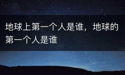 地球上第一个人是谁，地球的第一个人是谁