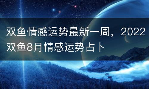 双鱼情感运势最新一周，2022双鱼8月情感运势占卜