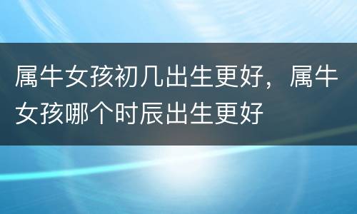 属牛女孩初几出生更好，属牛女孩哪个时辰出生更好