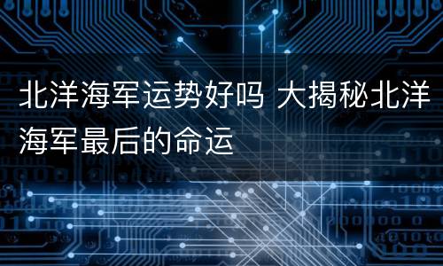 北洋海军运势好吗 大揭秘北洋海军最后的命运