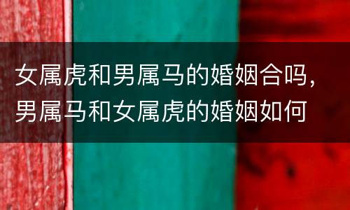 女属虎和男属马的婚姻合吗，男属马和女属虎的婚姻如何