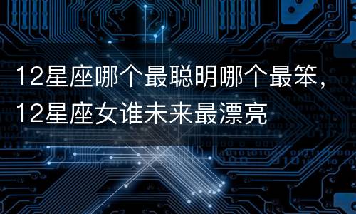 12星座哪个最聪明哪个最笨，12星座女谁未来最漂亮