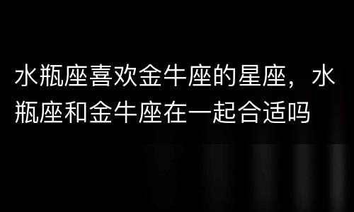 水瓶座喜欢金牛座的星座，水瓶座和金牛座在一起合适吗