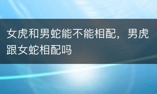 女虎和男蛇能不能相配，男虎跟女蛇相配吗