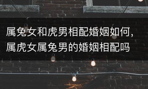 属兔女和虎男相配婚姻如何，属虎女属兔男的婚姻相配吗
