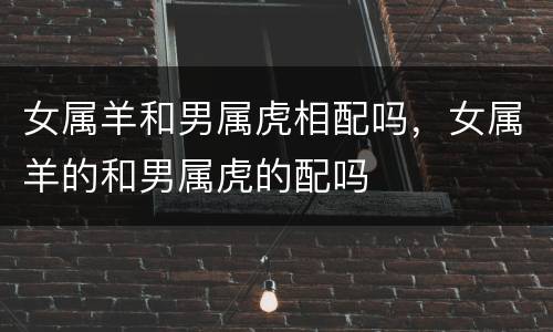女属羊和男属虎相配吗，女属羊的和男属虎的配吗