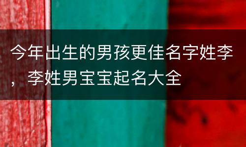 今年出生的男孩更佳名字姓李，李姓男宝宝起名大全