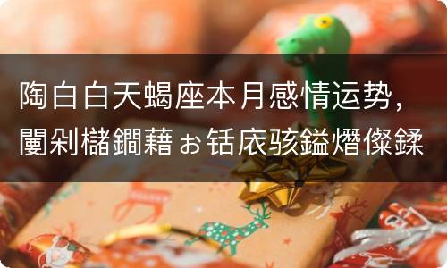 陶白白天蝎座本月感情运势，闄剁櫧鐧藉ぉ铦庡骇鎰熸儏鍒嗘瀽