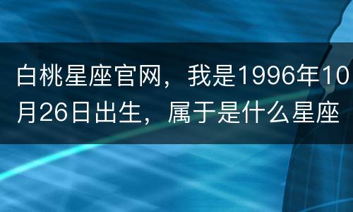 白桃星座官网，我是1996年10月26日出生，属于是什么星座的？好还是