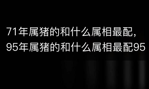 71年属猪的和什么属相最配，95年属猪的和什么属相最配95年