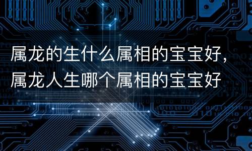 属龙的生什么属相的宝宝好，属龙人生哪个属相的宝宝好